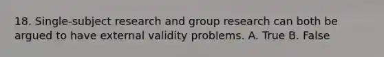 18. Single-subject research and group research can both be argued to have external validity problems. A. True B. False