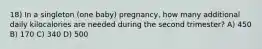 18) In a singleton (one baby) pregnancy, how many additional daily kilocalories are needed during the second trimester? A) 450 B) 170 C) 340 D) 500