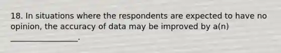 18. In situations where the respondents are expected to have no opinion, the accuracy of data may be improved by a(n) _________________.