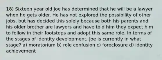 18) Sixteen year old Joe has determined that he will be a lawyer when he gets older. He has not explored the possibility of other jobs, but has decided this solely because both his parents and his older brother are lawyers and have told him they expect him to follow in their footsteps and adopt this same role. In terms of the stages of identity development, Joe is currently in what stage? a) moratorium b) role confusion c) foreclosure d) identity achievement