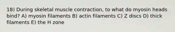 18) During skeletal muscle contraction, to what do myosin heads bind? A) myosin filaments B) actin filaments C) Z discs D) thick filaments E) the H zone