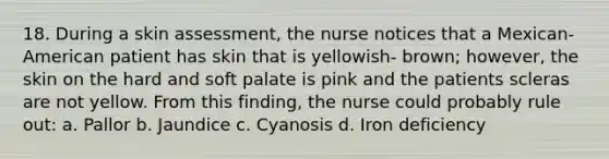 18. During a skin assessment, the nurse notices that a Mexican-American patient has skin that is yellowish- brown; however, the skin on the hard and soft palate is pink and the patients scleras are not yellow. From this finding, the nurse could probably rule out: a. Pallor b. Jaundice c. Cyanosis d. Iron deficiency