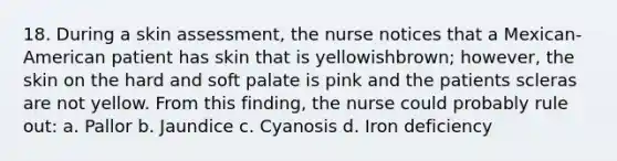 18. During a skin assessment, the nurse notices that a Mexican-American patient has skin that is yellowishbrown; however, the skin on the hard and soft palate is pink and the patients scleras are not yellow. From this finding, the nurse could probably rule out: a. Pallor b. Jaundice c. Cyanosis d. Iron deficiency