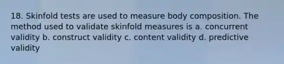 18. Skinfold tests are used to measure body composition. The method used to validate skinfold measures is a. concurrent validity b. construct validity c. content validity d. predictive validity