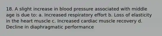 18. A slight increase in <a href='https://www.questionai.com/knowledge/kD0HacyPBr-blood-pressure' class='anchor-knowledge'>blood pressure</a> associated with middle age is due to: a. Increased respiratory effort b. Loss of elasticity in <a href='https://www.questionai.com/knowledge/kya8ocqc6o-the-heart' class='anchor-knowledge'>the heart</a> muscle c. Increased cardiac muscle recovery d. Decline in diaphragmatic performance