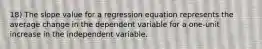 18) The slope value for a regression equation represents the average change in the dependent variable for a one-unit increase in the independent variable.