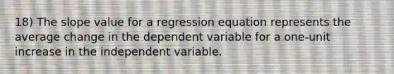 18) The slope value for a regression equation represents the average change in the dependent variable for a one-unit increase in the independent variable.