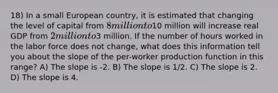 18) In a small European country, it is estimated that changing the level of capital from 8 million to10 million will increase real GDP from 2 million to3 million. If the number of hours worked in the labor force does not change, what does this information tell you about the slope of the per-worker production function in this range? A) The slope is -2. B) The slope is 1/2. C) The slope is 2. D) The slope is 4.