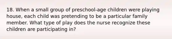 18. When a small group of preschool-age children were playing house, each child was pretending to be a particular family member. What type of play does the nurse recognize these children are participating in?