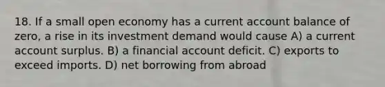 18. If a small open economy has a current account balance of zero, a rise in its investment demand would cause A) a current account surplus. B) a financial account deficit. C) exports to exceed imports. D) net borrowing from abroad