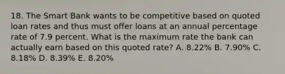 18. The Smart Bank wants to be competitive based on quoted loan rates and thus must offer loans at an annual percentage rate of 7.9 percent. What is the maximum rate the bank can actually earn based on this quoted rate? A. 8.22% B. 7.90% C. 8.18% D. 8.39% E. 8.20%