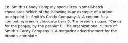 18. Smith's Candy Company specializes in small-batch chocolates. Which of the following is an example of a brand touchpoint for Smith's Candy Company: A. A coupon for a competing brand's chocolate bars B. The brand's slogan: "Candy for the people, by the people" C. The organizational culture of Smith's Candy Company D. A magazine advertisement for the brand's chocolate