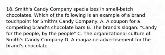 18. Smith's Candy Company specializes in small-batch chocolates. Which of the following is an example of a brand touchpoint for Smith's Candy Company: A. A coupon for a competing brand's chocolate bars B. The brand's slogan: "Candy for the people, by the people" C. The organizational culture of Smith's Candy Company D. A magazine advertisement for the brand's chocolate