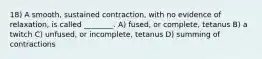 18) A smooth, sustained contraction, with no evidence of relaxation, is called ________. A) fused, or complete, tetanus B) a twitch C) unfused, or incomplete, tetanus D) summing of contractions