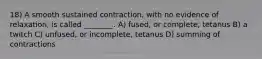 18) A smooth sustained contraction, with no evidence of relaxation, is called ________. A) fused, or complete, tetanus B) a twitch C) unfused, or incomplete, tetanus D) summing of contractions