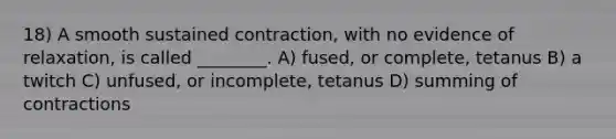 18) A smooth sustained contraction, with no evidence of relaxation, is called ________. A) fused, or complete, tetanus B) a twitch C) unfused, or incomplete, tetanus D) summing of contractions