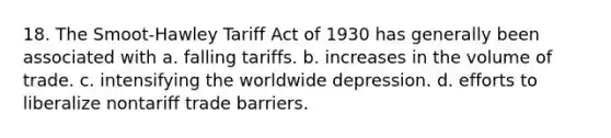 18. The Smoot-Hawley Tariff Act of 1930 has generally been associated with a. falling tariffs. b. increases in the volume of trade. c. intensifying the worldwide depression. d. efforts to liberalize nontariff trade barriers.