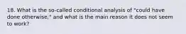 18. What is the so-called conditional analysis of "could have done otherwise," and what is the main reason it does not seem to work?