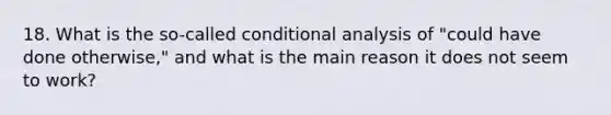 18. What is the so-called conditional analysis of "could have done otherwise," and what is the main reason it does not seem to work?