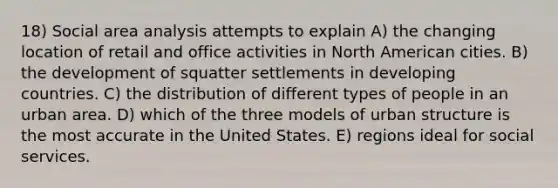 18) Social area analysis attempts to explain A) the changing location of retail and office activities in North American cities. B) the development of squatter settlements in developing countries. C) the distribution of different types of people in an urban area. D) which of the three models of urban structure is the most accurate in the United States. E) regions ideal for social services.