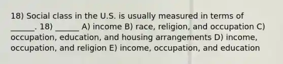 18) Social class in the U.S. is usually measured in terms of ______. 18) ______ A) income B) race, religion, and occupation C) occupation, education, and housing arrangements D) income, occupation, and religion E) income, occupation, and education