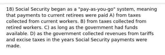 18) Social Security began as a "pay-as-you-go" system, meaning that payments to current retirees were paid A) from taxes collected from current workers. B) from taxes collected from retired workers. C) as long as the government had funds available. D) as the government collected revenues from tariffs and excise taxes in the years Social Security payments were made.