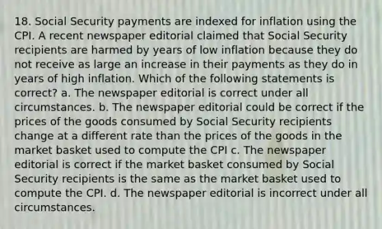 18. Social Security payments are indexed for inflation using the CPI. A recent newspaper editorial claimed that Social Security recipients are harmed by years of low inflation because they do not receive as large an increase in their payments as they do in years of high inflation. Which of the following statements is correct? a. The newspaper editorial is correct under all circumstances. b. The newspaper editorial could be correct if the prices of the goods consumed by Social Security recipients change at a different rate than the prices of the goods in the market basket used to compute the CPI c. The newspaper editorial is correct if the market basket consumed by Social Security recipients is the same as the market basket used to compute the CPI. d. The newspaper editorial is incorrect under all circumstances.