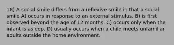 18) A social smile differs from a reflexive smile in that a social smile A) occurs in response to an external stimulus. B) is first observed beyond the age of 12 months. C) occurs only when the infant is asleep. D) usually occurs when a child meets unfamiliar adults outside the home environment.