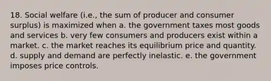 18. Social welfare (i.e., the sum of producer and consumer surplus) is maximized when a. the government taxes most goods and services b. very few consumers and producers exist within a market. c. the market reaches its equilibrium price and quantity. d. supply and demand are perfectly inelastic. e. the government imposes price controls.