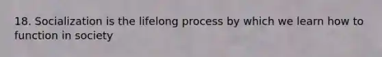 18. Socialization is the lifelong process by which we learn how to function in society