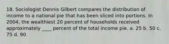 18. Sociologist Dennis Gilbert compares the distribution of income to a national pie that has been sliced into portions. In 2004, the wealthiest 20 percent of households received approximately ____ percent of the total income pie. a. 25 b. 50 c. 75 d. 90