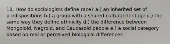 18. How do sociologists define race? a.) an inherited set of predispositions b.) a group with a shared cultural heritage c.) the same way they define ethnicity d.) the difference between Mongoloid, Negroid, and Caucasoid people e.) a social category based on real or perceived biological differences