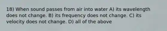 18) When sound passes from air into water A) its wavelength does not change. B) its frequency does not change. C) its velocity does not change. D) all of the above