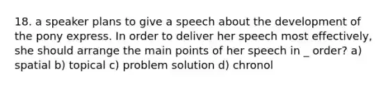 18. a speaker plans to give a speech about the development of the pony express. In order to deliver her speech most effectively, she should arrange the main points of her speech in _ order? a) spatial b) topical c) problem solution d) chronol