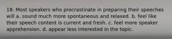 18. Most speakers who procrastinate in preparing their speeches will a. sound much more spontaneous and relaxed. b. feel like their speech content is current and fresh. c. feel more speaker apprehension. d. appear less interested in the topic.