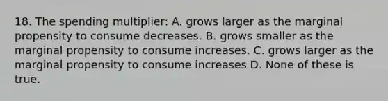 18. The spending multiplier: A. grows larger as the marginal propensity to consume decreases. B. grows smaller as the marginal propensity to consume increases. C. grows larger as the marginal propensity to consume increases D. None of these is true.