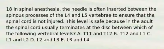 18 In spinal anesthesia, the needle is often inserted between the spinous processes of the L4 and L5 vertebrae to ensure that the spinal cord is not injured. This level is safe because in the adult the spinal cord usually terminates at the disc between which of the following vertebral levels? A. T11 and T12 B. T12 and L1 C. L1 and L2 D. L2 and L3 E. L3 and L4