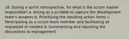 18. During a sprint retrospective, for what is the scrum master responsible? a. Acting as a scribble to capture the development team's answers b. Prioritizing the resulting action items c. Participating as a scrum team member and facilitating as requested or needed d. Summarizing and reporting the discussions to management