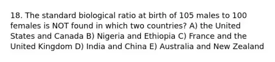 18. The standard biological ratio at birth of 105 males to 100 females is NOT found in which two countries? A) the United States and Canada B) Nigeria and Ethiopia C) France and the United Kingdom D) India and China E) Australia and New Zealand