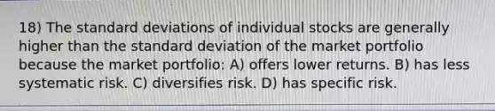 18) The standard deviations of individual stocks are generally higher than the standard deviation of the market portfolio because the market portfolio: A) offers lower returns. B) has less systematic risk. C) diversifies risk. D) has specific risk.