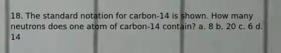 18. The standard notation for carbon-14 is shown. How many neutrons does one atom of carbon-14 contain? a. 8 b. 20 c. 6 d. 14