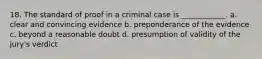 18. The standard of proof in a criminal case is ____________. a. clear and convincing evidence b. preponderance of the evidence c. beyond a reasonable doubt d. presumption of validity of the jury's verdict