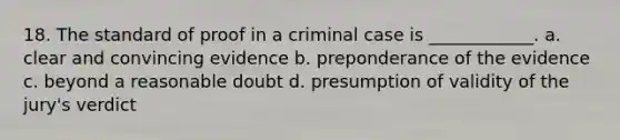 18. The standard of proof in a criminal case is ____________. a. clear and convincing evidence b. preponderance of the evidence c. beyond a reasonable doubt d. presumption of validity of the jury's verdict