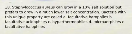 18. Staphylococcus aureus can grow in a 10% salt solution but prefers to grow in a much lower salt concentration. Bacteria with this unique property are called a. facultative barophiles b. facultative acidophiles c. hyperthermophiles d. microaerphiles e. facultative halophiles