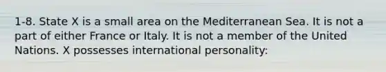 1-8. State X is a small area on the Mediterranean Sea. It is not a part of either France or Italy. It is not a member of the United Nations. X possesses international personality: