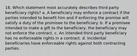 18. Which statement most accurately describes third party beneficiary rights? a. A beneficiary may enforce a contract if the parties intended to benefit him and if enforcing the promise will satisfy a duty of the promisee to the beneficiary. b. If a promisee intended to make a gift to the beneficiary, the beneficiary may not enforce the contract. c. An intended third party beneficiary has no enforceable rights in a contract. d. Incidental beneficiaries have enforceable rights against both contracting parties.