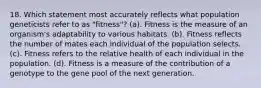 18. Which statement most accurately reflects what population geneticists refer to as "fitness"? (a). Fitness is the measure of an organism's adaptability to various habitats. (b). Fitness reflects the number of mates each individual of the population selects. (c). Fitness refers to the relative health of each individual in the population. (d). Fitness is a measure of the contribution of a genotype to the gene pool of the next generation.