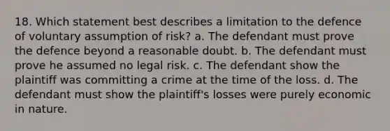 18. Which statement best describes a limitation to the defence of voluntary assumption of risk? a. The defendant must prove the defence beyond a reasonable doubt. b. The defendant must prove he assumed no legal risk. c. The defendant show the plaintiff was committing a crime at the time of the loss. d. The defendant must show the plaintiff's losses were purely economic in nature.