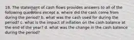 18. The statement of cash flows provides answers to all of the following questions except a. where did the cash come from during the period? b. what was the cash used for during the period? c. what is the impact of inflation on the cash balance at the end of the year? d. what was the change in the cash balance during the period?