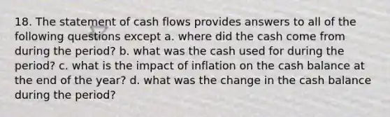 18. The statement of cash flows provides answers to all of the following questions except a. where did the cash come from during the period? b. what was the cash used for during the period? c. what is the impact of inflation on the cash balance at the end of the year? d. what was the change in the cash balance during the period?